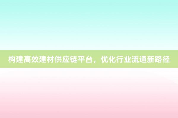 构建高效建材供应链平台，优化行业流通新路径